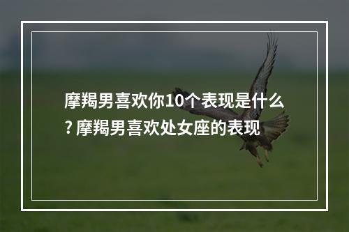 摩羯男喜欢你10个表现是什么? 摩羯男喜欢处女座的表现