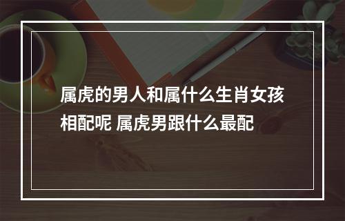 属虎的男人和属什么生肖女孩相配呢 属虎男跟什么最配