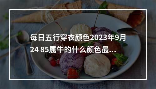 每日五行穿衣颜色2023年9月24 85属牛的什么颜色最旺85属牛什么颜色最聚财