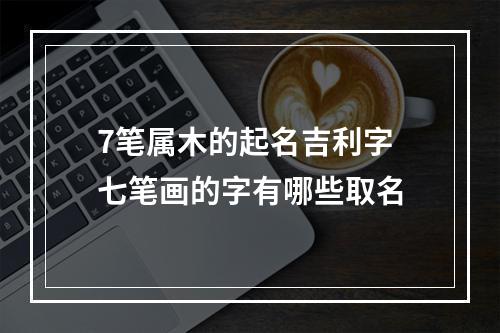 7笔属木的起名吉利字 七笔画的字有哪些取名