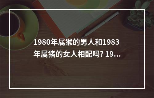 1980年属猴的男人和1983年属猪的女人相配吗? 1980年属猴男感情
