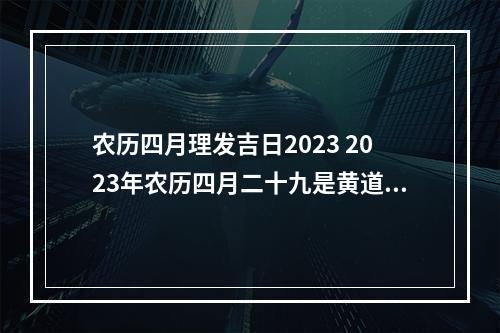 农历四月理发吉日2023 2023年农历四月二十九是黄道吉日吗2023年农历四月二十九日子好不好...