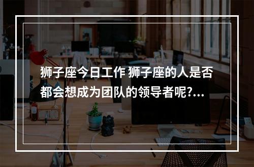 狮子座今日工作 狮子座的人是否都会想成为团队的领导者呢?他们会有能力吗?