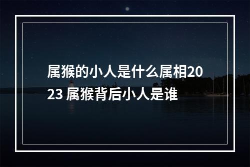 属猴的小人是什么属相2023 属猴背后小人是谁
