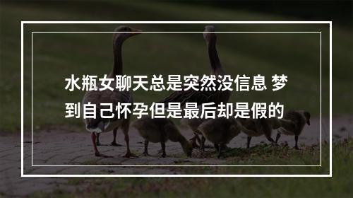 水瓶女聊天总是突然没信息 梦到自己怀孕但是最后却是假的