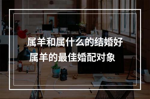 属羊和属什么的结婚好 属羊的最佳婚配对象