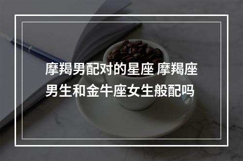 摩羯男配对的星座 摩羯座男生和金牛座女生般配吗