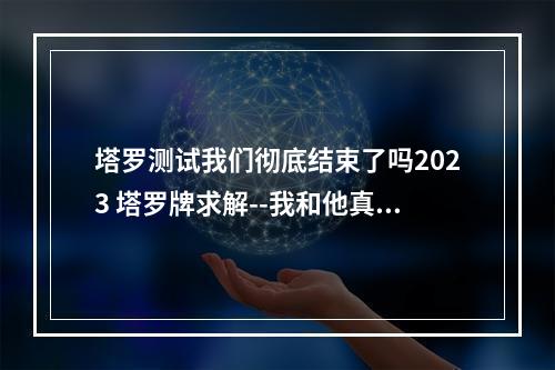 塔罗测试我们彻底结束了吗2023 塔罗牌求解--我和他真的就这么结束了吗?