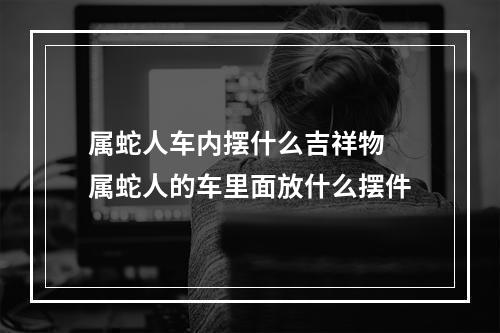 属蛇人车内摆什么吉祥物 属蛇人的车里面放什么摆件