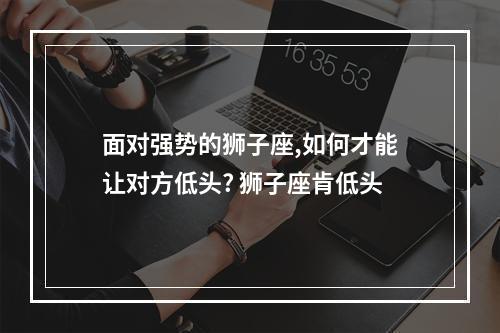 面对强势的狮子座,如何才能让对方低头? 狮子座肯低头