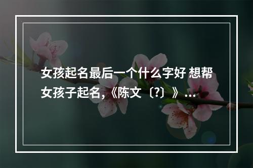 女孩起名最后一个什么字好 想帮女孩子起名,《陈文〔?〕》最后一个用什么字好?