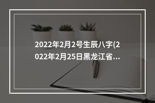 2022年2月2号生辰八字(2022年2月25日黑龙江省优化营商环境工作会议)