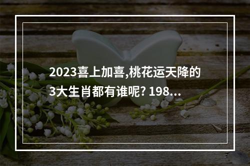 2023喜上加喜,桃花运天降的3大生肖都有谁呢? 1987年属兔女在2023年的桃花运