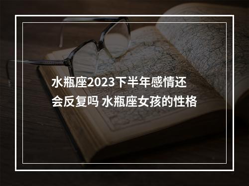 水瓶座2023下半年感情还会反复吗 水瓶座女孩的性格