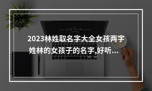 2023林姓取名字大全女孩两字 姓林的女孩子的名字,好听的