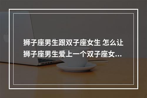 狮子座男生跟双子座女生 怎么让狮子座男生爱上一个双子座女生?
