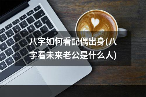 八字如何看配偶出身(八字看未来老公是什么人)