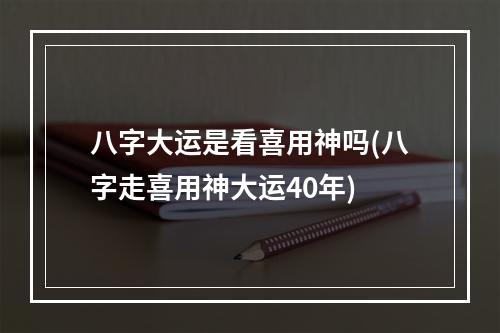八字大运是看喜用神吗(八字走喜用神大运40年)