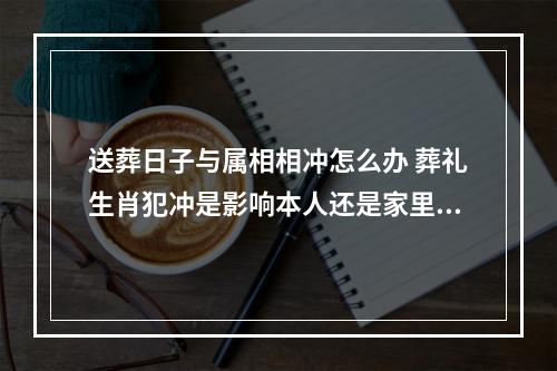 送葬日子与属相相冲怎么办 葬礼生肖犯冲是影响本人还是家里人都影响?