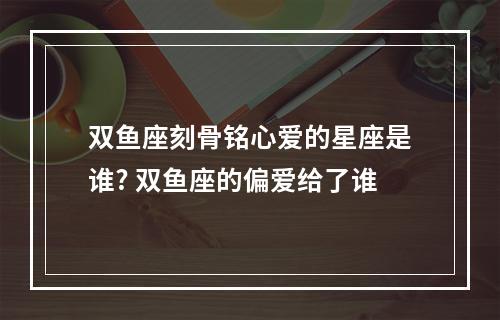 双鱼座刻骨铭心爱的星座是谁? 双鱼座的偏爱给了谁