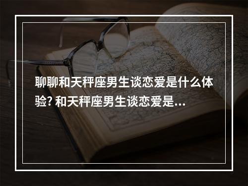 聊聊和天秤座男生谈恋爱是什么体验? 和天秤座男生谈恋爱是什么感觉