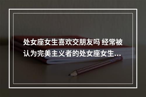 处女座女生喜欢交朋友吗 经常被认为完美主义者的处女座女生好相处吗?