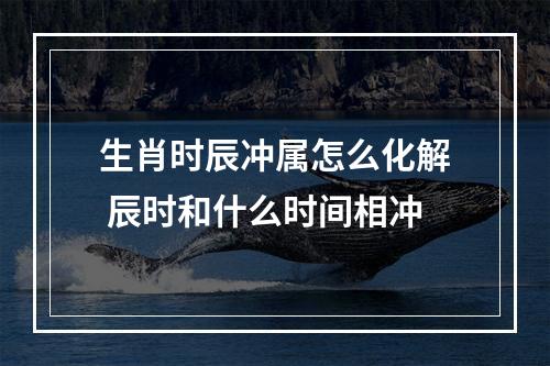 生肖时辰冲属怎么化解 辰时和什么时间相冲