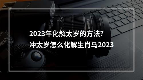 2023年化解太岁的方法? 冲太岁怎么化解生肖马2023