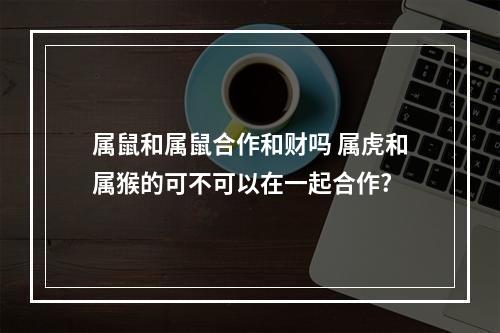 属鼠和属鼠合作和财吗 属虎和属猴的可不可以在一起合作?