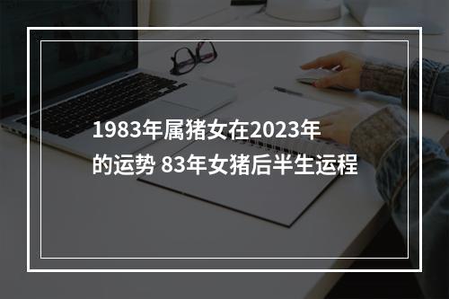 1983年属猪女在2023年的运势 83年女猪后半生运程