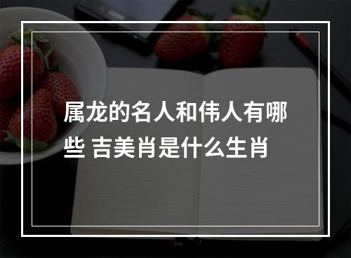 属龙的名人和伟人有哪些 吉美肖是什么生肖