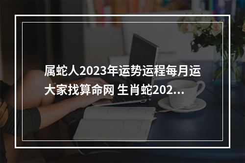 属蛇人2023年运势运程每月运大家找算命网 生肖蛇2023年运势大全