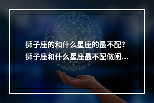狮子座的和什么星座的最不配? 狮子座和什么星座最不配做闺蜜