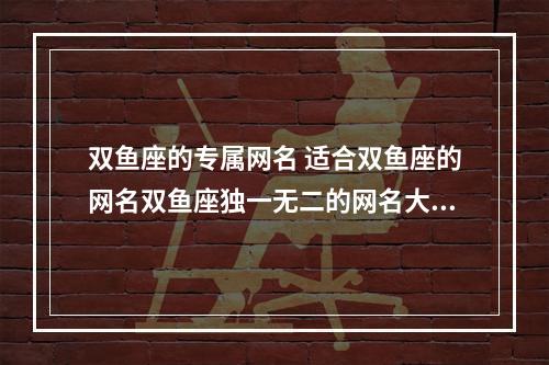 双鱼座的专属网名 适合双鱼座的网名双鱼座独一无二的网名大全