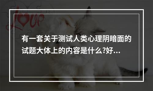 有一套关于测试人类心理阴暗面的试题大体上的内容是什么?好像正常人一... 内心阴暗测试