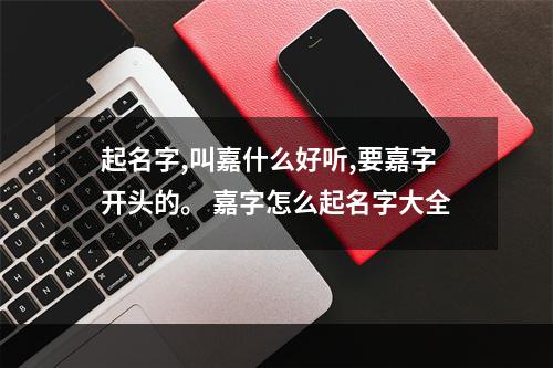 起名字,叫嘉什么好听,要嘉字开头的。 嘉字怎么起名字大全