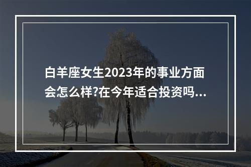 白羊座女生2023年的事业方面会怎么样?在今年适合投资吗? 我想看白羊座2023年8月