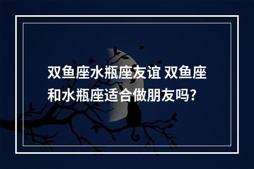 双鱼座水瓶座友谊 双鱼座和水瓶座适合做朋友吗?