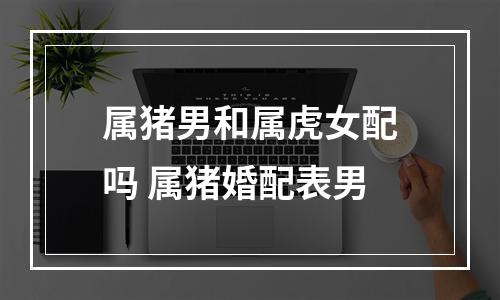 属猪男和属虎女配吗 属猪婚配表男