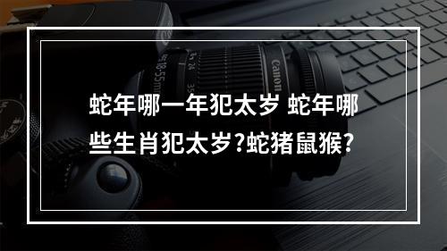 蛇年哪一年犯太岁 蛇年哪些生肖犯太岁?蛇猪鼠猴?
