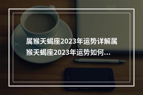 属猴天蝎座2023年运势详解属猴天蝎座2023年运势如何 2023年属猴白羊座全年运势详解