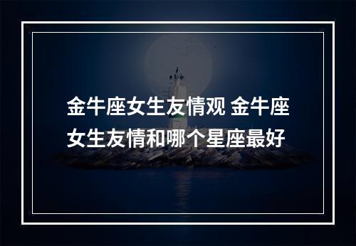 金牛座女生友情观 金牛座女生友情和哪个星座最好