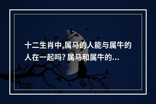 十二生肖中,属马的人能与属牛的人在一起吗? 属马和属牛的合适吗