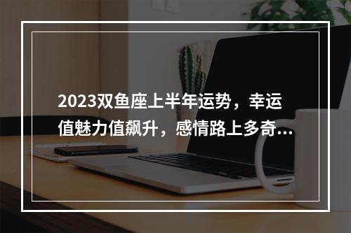2023双鱼座上半年运势，幸运值魅力值飙升，感情路上多奇葩？ 双鱼座2023年五月份运势