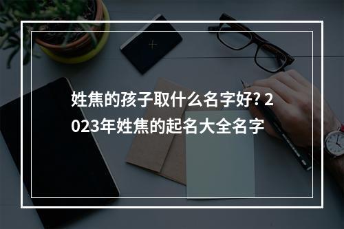 姓焦的孩子取什么名字好? 2023年姓焦的起名大全名字