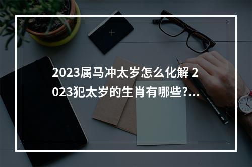 2023属马冲太岁怎么化解 2023犯太岁的生肖有哪些?如果犯太岁了,要怎么化解?