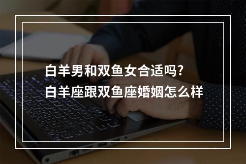 白羊男和双鱼女合适吗? 白羊座跟双鱼座婚姻怎么样