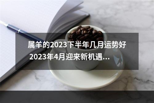 属羊的2023下半年几月运势好 2023年4月迎来新机遇,运势红似火的3个生肖,有你吗?