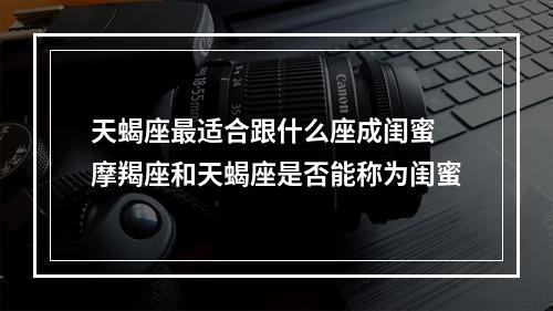 天蝎座最适合跟什么座成闺蜜 摩羯座和天蝎座是否能称为闺蜜