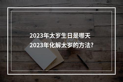 2023年太岁生日是哪天 2023年化解太岁的方法?